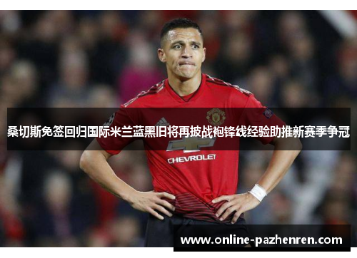 桑切斯免签回归国际米兰蓝黑旧将再披战袍锋线经验助推新赛季争冠