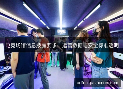 电竞场馆信息披露要求,运营数据与安全标准透明 电竞场馆信息披露要求,运营数据与安全标准透明